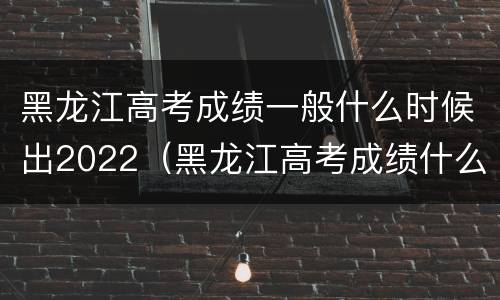 黑龙江高考成绩一般什么时候出2022（黑龙江高考成绩什么时候出来2021）