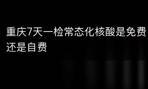 重庆7天一检常态化核酸是免费还是自费