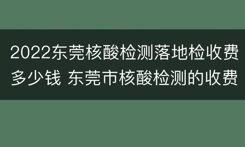 2022东莞核酸检测落地检收费多少钱 东莞市核酸检测的收费标准