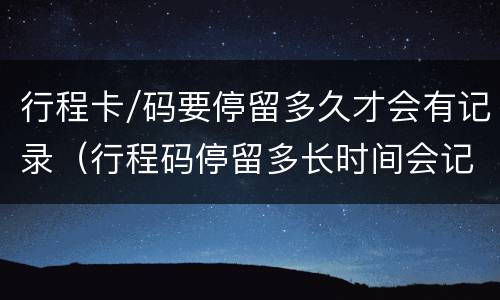 行程卡/码要停留多久才会有记录（行程码停留多长时间会记录）