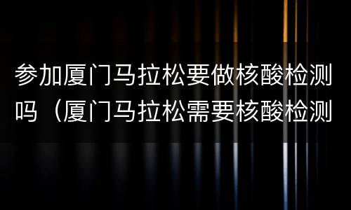 参加厦门马拉松要做核酸检测吗（厦门马拉松需要核酸检测吗）
