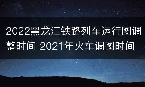 2022黑龙江铁路列车运行图调整时间 2021年火车调图时间