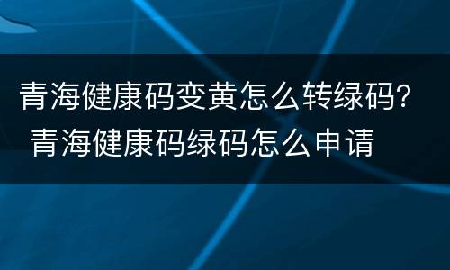 青海健康码变黄怎么转绿码？ 青海健康码绿码怎么申请