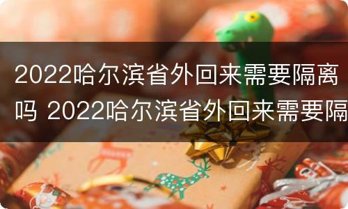 2022哈尔滨省外回来需要隔离吗 2022哈尔滨省外回来需要隔离吗现在