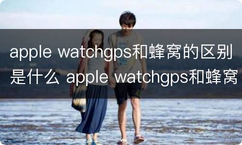 apple watchgps和蜂窝的区别是什么 apple watchgps和蜂窝有什么区别