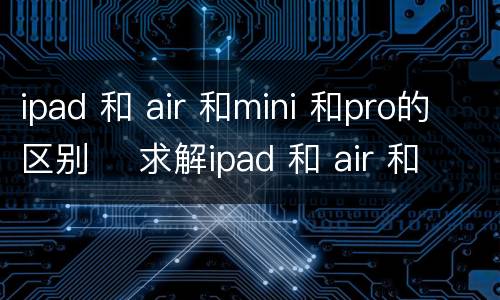 ipad 和 air 和mini 和pro的区别    求解ipad 和 air 和mini 和pro的区别