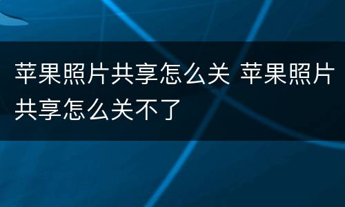 苹果照片共享怎么关 苹果照片共享怎么关不了
