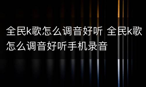 全民k歌怎么调音好听 全民k歌怎么调音好听手机录音