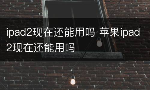 ipad2现在还能用吗 苹果ipad2现在还能用吗