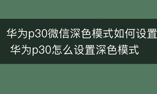 华为p30微信深色模式如何设置 华为p30怎么设置深色模式