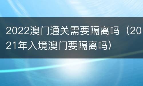 2022澳门通关需要隔离吗（2021年入境澳门要隔离吗）