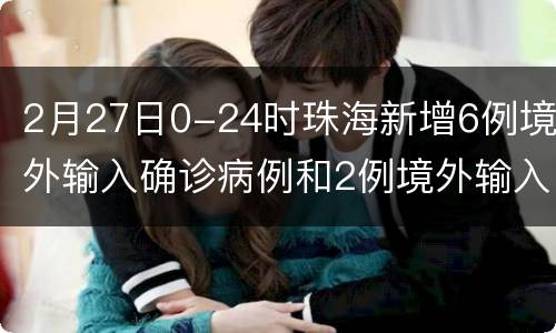 2月27日0-24时珠海新增6例境外输入确诊病例和2例境外输入无症状感染者