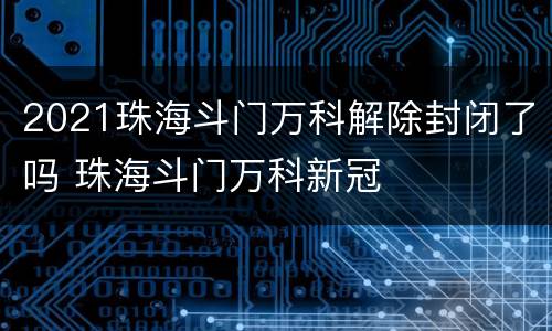 2021珠海斗门万科解除封闭了吗 珠海斗门万科新冠