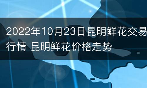 2022年10月23日昆明鲜花交易行情 昆明鲜花价格走势