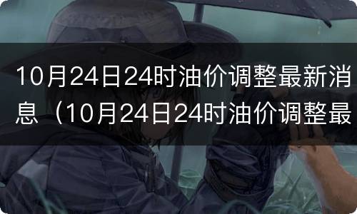 10月24日24时油价调整最新消息（10月24日24时油价调整最新消息及价格）