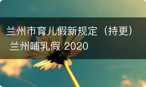 兰州市育儿假新规定（持更） 兰州哺乳假 2020