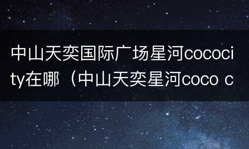 中山天奕国际广场星河cococity在哪（中山天奕星河coco city开业）