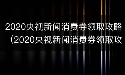 2020央视新闻消费券领取攻略（2020央视新闻消费券领取攻略视频）