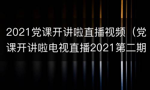 2021党课开讲啦直播视频（党课开讲啦电视直播2021第二期）