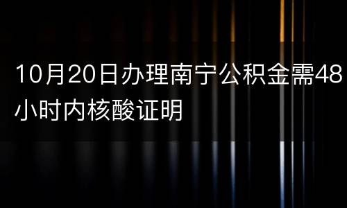 10月20日办理南宁公积金需48小时内核酸证明