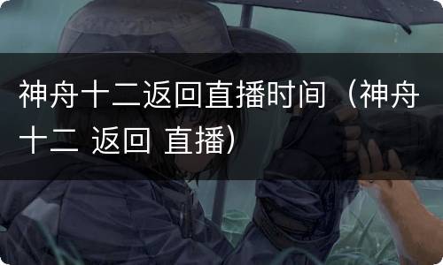 神舟十二返回直播时间（神舟十二 返回 直播）