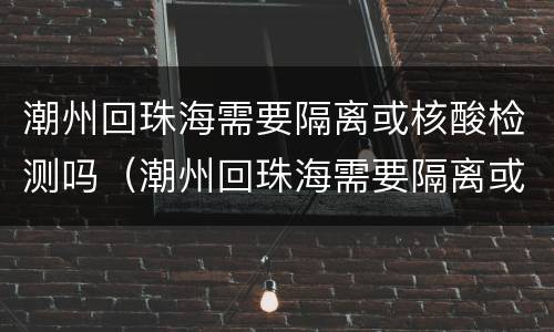 潮州回珠海需要隔离或核酸检测吗（潮州回珠海需要隔离或核酸检测吗现在）