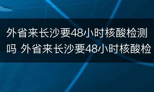 外省来长沙要48小时核酸检测吗 外省来长沙要48小时核酸检测吗现在