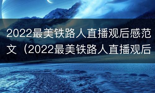2022最美铁路人直播观后感范文（2022最美铁路人直播观后感范文怎么写）