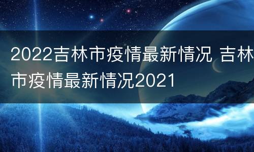 2022吉林市疫情最新情况 吉林市疫情最新情况2021