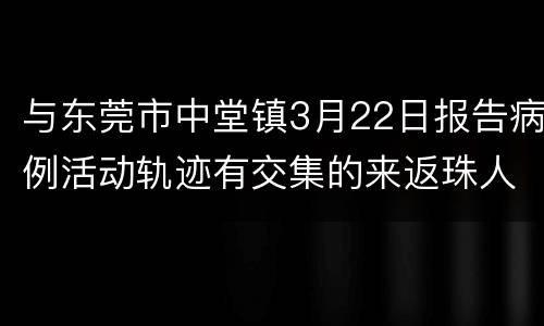 与东莞市中堂镇3月22日报告病例活动轨迹有交集的来返珠人员请立即报备