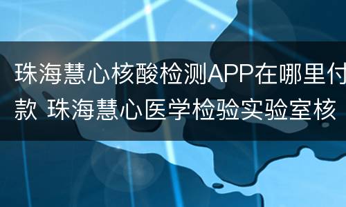 珠海慧心核酸检测APP在哪里付款 珠海慧心医学检验实验室核酸检测预约
