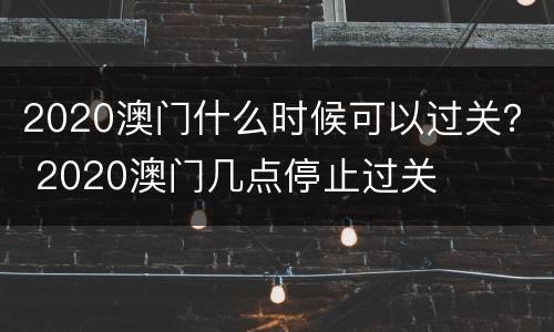 2020澳门什么时候可以过关？ 2020澳门几点停止过关