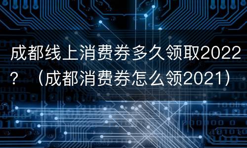 成都线上消费券多久领取2022？（成都消费券怎么领2021）