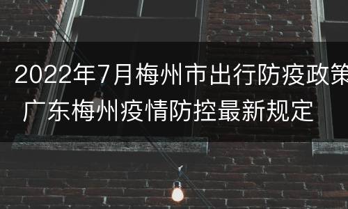 2022年7月梅州市出行防疫政策 广东梅州疫情防控最新规定