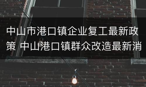 中山市港口镇企业复工最新政策 中山港口镇群众改造最新消息