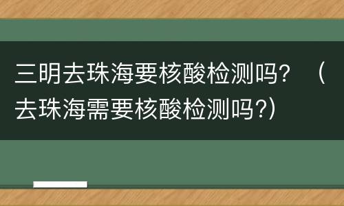 三明去珠海要核酸检测吗？（去珠海需要核酸检测吗?）