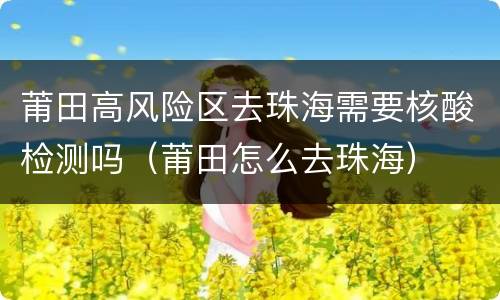 莆田高风险区去珠海需要核酸检测吗（莆田怎么去珠海）