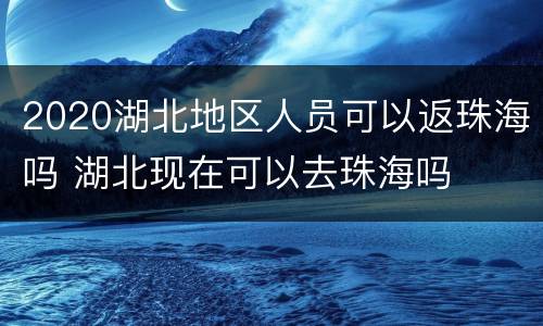 2020湖北地区人员可以返珠海吗 湖北现在可以去珠海吗