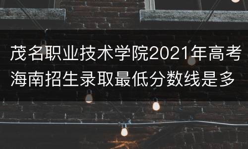 茂名职业技术学院2021年高考海南招生录取最低分数线是多少？