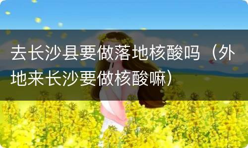 去长沙县要做落地核酸吗（外地来长沙要做核酸嘛）