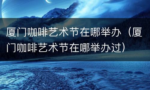 厦门咖啡艺术节在哪举办（厦门咖啡艺术节在哪举办过）