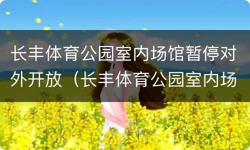 长丰体育公园室内场馆暂停对外开放（长丰体育公园室内场馆暂停对外开放吗）
