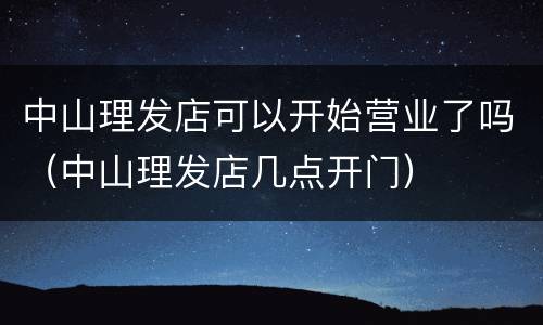中山理发店可以开始营业了吗（中山理发店几点开门）