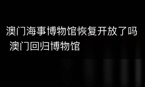 澳门海事博物馆恢复开放了吗 澳门回归博物馆