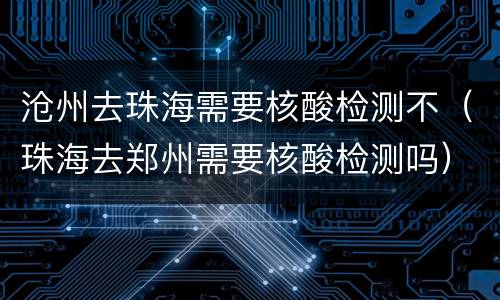 沧州去珠海需要核酸检测不（珠海去郑州需要核酸检测吗）