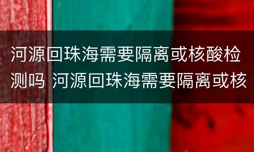 河源回珠海需要隔离或核酸检测吗 河源回珠海需要隔离或核酸检测吗最新