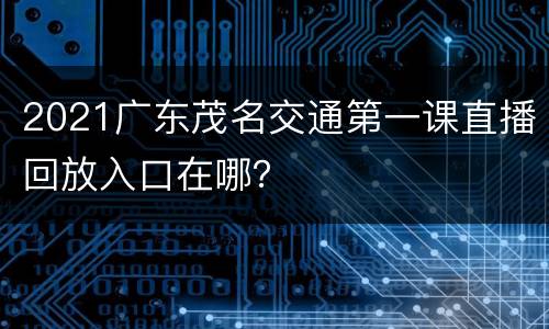2021广东茂名交通第一课直播回放入口在哪？