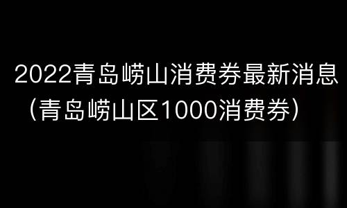2022青岛崂山消费券最新消息（青岛崂山区1000消费券）