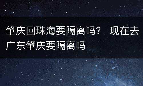 肇庆回珠海要隔离吗？ 现在去广东肇庆要隔离吗