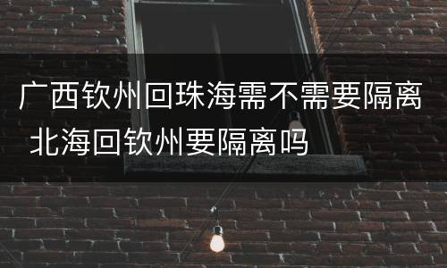 广西钦州回珠海需不需要隔离 北海回钦州要隔离吗